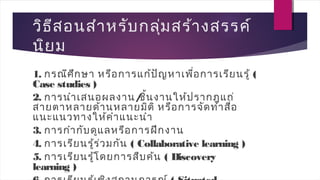วิธีสอนสำาหรับกลุ่มสร้างสรรค์
นิยม
1. กรณีศึกษา หรือการแก้ปัญหาเพื่อการเรียนรู้ (
Case studies )
2. การนำาเสนอผลงาน/ชิ้นงานให้ปรากฎแก่
สายตาหลายด้านหลายมิติ หรือการจัดทำาสื่อ
แนะแนวทางให้คำาแนะนำา
3. การกำากับดูแลหรือการฝึกงาน
4. การเรียนรู้ร่วมกัน ( Collaborative learning )
5. การเรียนรู้โดยการสืบค้น ( Discovery
learning )
 