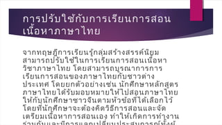การปรับใช้กับการเรียนการสอน
เนื้อหาภาษาไทย
จากทฤษฎีการเรียนรู้กลุ่มสร้างสรรค์นิยม
สามารถปรับใช้ในการเรียนการสอนเนื้อหา
วิชาภาษาไทย โดยสามารถบูรณาการการ
เรียนการสอนของภาษาไทยกับชาวต่าง
ประเทศ โดยยกตัวอย่างเช่น นักศึกษาหลักสูตร
ภาษาไทยได้รับมอบหมายให้ไปสอนภาษาไทย
ให้กับนักศึกษาชาวจีนตามหัวข้อที่ได้เลือกไว้
โดยที่นักศึกษาจะต้องคิดวิธีการสอนและจัด
เตรียมเนื้อหาการสอนเอง ทำาให้เกิดการทำางาน
 