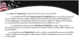 3. ความคิดยืดหยุ่น (Flexibility) หมายถึง ประเภทหรือแบบของการคิดแบ่งออกเป็น
3.1 ความคิดยืดหยุ่นที่เกิดขึ้นทันที (Spontaneous Flexibility) เป็นความสามารถที่จะพยายามคิดได้
หลายทางอย่างอิสระตัวอย่างของคนที่มีความคิดยืดหยุ่นในด้านนี้จะคิดได้ว่าประโยชน์ของหนังสือพิมพ์มีอะไรบ้าง
ความคิดของผู้ที่ยืดหยุ่นสามารถจัดกลุ่มได้หลายทิศทางหรือหลายด้าน เช่น เพื่อรู้ข่าวสาร เพื่อโฆษณาสินค้า เพื่อธุรกิจ
ฯลฯ ในขณะที่คนที่ไม่มีความคิดสร้างสรรค์จะคิดได้เพียงทิศทางเดียว คือ เพื่อรู้ข่าวสาร เท่านั้น
3.2 ความคิดยืดหยุ่นทางด้านการดัดแปลง(Adaptive Flexibility) หมายถึง ความสามารถในการ
ดัดแปลงความรู้ หรือประสบการณให้เกิดประโยชน์หลายๆด้าน ซึ่งมีประโยชน์ต่อการแก้ปั หา ผู้ที่มีความยืดหยุ่นจะคิด
ดัดแปลงได้ไม่ซ้ากัน
4. ความคิดละเอียดละออ (Elaboration) หมายถึง ความคิดในรายละเอียดเป็นขั้นตอน สามารถอธิบายให้เห็น
ภาพชัดเจน หรือเป็นแผนงานที่สมบูรณ์ขึ้น ความคิดละเอียดละออจัดเป็นรายละเอียดที่นามาตกแต่งขยายความคิดครั้ง
แรกให้สมบูรณ์ขึ้น
 