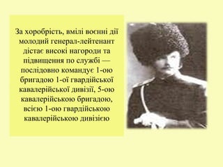 За хоробрість, вмілі воєнні дії
молодий генерал-лейтенант
дістає високі нагороди та
підвищення по службі —
послідовно командує 1-ою
бригадою 1-ої гвардійської
кавалерійської дивізії, 5-ою
кавалерійською бригадою,
всією 1-ою гвардійською
кавалерійською дивізією
 
