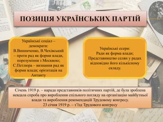 Українські соціал –
демократи:
В.Винниченко, В.Чехівський
– проти рад як форми влади,
порозуміння з Москвою;
С.Петлюра – визнання рад як
форми влади; орієнтація на
Антанту
Українські есери:
Ради як форма влади;
Представництво селян у радах
відповідно його кількісному
складу.
Січень 1919 р. – нарада представників політичних партій, де була зроблена
невдала спроба про вироблення спільного погляду на організацію майбутньої
влади та вироблення рекомендацій Трудовому конгресу.
23 січня 1919 р. – з’їзд Трудового конгресу
 