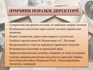  Суперечлива внутрішня політика, не вирішене аграрне питання.
 Позбавлення політичних прав значної частини українських
громадян.
 Розквіт отаманства, наростання анархії в суспільстві.
 Особисте протистояння В. Винниченка та С. Петлюри.
 Неспроможність стати на перешкоді єврейських погромів.
 Незадовільна підготовка та організації армії.
 Закриття національних установ, створених за часів гетьманату.
 Складна зовнішньополітична ситуація (на території України
йшла боротьба військ Радянської Росії, з білогвардійцями,
Антантою, поляками)
 