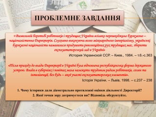 «Визвольній боротьбі робітників і трудящих України всіляко перешкоджала буржуазно –
націоналістична Директорія. Слухняно виконуючи волю міжнародного імперіалізму, українські
буржуазні націоналісти намагалися придушити революційних рух трудящих мас, зберегти
експлуататорський лад в Україні»
История Украинской ССР. – Киев., 1984. – т.6.-с.363
«Після приходу до влади Директорії в Україні була відновлена республіканська форма державного
устрою. Влада в губерніях і повітах мала належати трудовим радам робітників, селян та
інтелігенції, без будь – якої участі експлуататорських елементів».
Історія України. – Львів, 1998. – с.237 – 238
1. Чому історики дали діаметрально протилежні оцінки діяльності Директорії?
2. Якої точки зору дотримуєтеся ви? Відповідь обгрунтуйте.
 