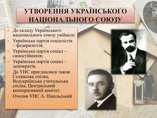  До складу Українського
національного союзу увійшли:
 Українська партія соціалістів
– федералістів;
 Українська партія соціал –
самостійників;
 Українська партія соціал –
демократів.
 До УНС приєдналися також
Селянська спілка,
Всеукраїнська учительська
спілка, Центральний
кооперативний комітет.
 Очолив УНС А. Нікольський
 
