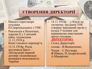  Невдалі переговори
гетьмана
П.Скоропадського з УНС.
 Революція в Німеччині,
поразка її у І світовій
війні, підписання
11.11.1918 р.
Комп’єнського перемир’я.
 13.11.1918р. Росія
анулювала Брест –
Литовський мирний
договір і відмовилася
визнавати незалежність
України
 14.11.1918р. – у Києві на
таємному засіданні УНС
створює верховний орган у
складі 5 чоловік для
керівництва повстанням
проти гетьмана –
ДИРЕКТОРІЮ.
 Склад Директорії:
 голова - В.Винниченко;
 Члени – С.Петлюра,
Ф.Швець, П.Андрієвський,
А.Макаренко
 