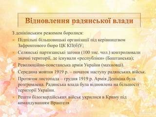 З денікінським режимом боролися:
 Підпільні більшовицькі організації під керівництвом
Зафронтового бюро ЦК КП(б)У;
 Селянські партизанські загони (100 тис. чол.) контролювали
значні території, де існували «республіки» (Баштанська);
 Революційно-повстанська армія України (махновці).
 Середина жовтня 1919 р. – початок наступу радянських військ.
 Протягом листопада – грудня 1919 р. Армія Денікіна була
розгромлена. Радянська влада була відновлена на більшості
території України.
 Решти білогвардійських військ укрилися в Криму під
командуванням Врангеля
 