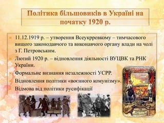  11.12.1919 р. – утворення Всеукрревкому – тимчасового
вищого законодавчого та виконавчого органу влади на чолі
з Г. Петровським.
 Лютий 1920 р. – відновлення діяльності ВУЦВК та РНК
України.
 Формальне визнання незалежності УСРР.
 Відновлення політики «воєнного комунізму».
 Відмова від політики русифікації
 