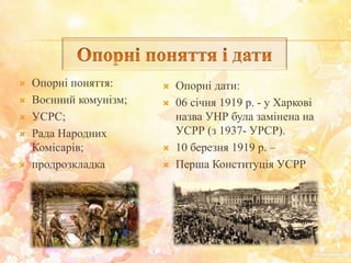  Опорні поняття:
 Воєнний комунізм;
 УСРС;
 Рада Народних
Комісарів;
 продрозкладка
 Опорні дати:
 06 січня 1919 р. - у Харкові
назва УНР була замінена на
УСРР (з 1937- УРСР).
 10 березня 1919 р. –
 Перша Конституція УСРР
 