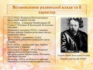  13.11.1918 р. Радянська Росія анулювала
Брестський мирний договір.
 17.11.1918 р. - утворення Реввійськради (Й.
Сталін, Г. П’ятаков, В.Затонський, В.Антонов-
Овсієнко).
 Наприкінці листопада 1918 р. з північно-
східних районів України розпочався наступ
радянських військ
 28.11.1918 р. – утворення у Сужді
Тимчасового робітничо-селянського уряду
України
 03.01.1919 р. – радянський уряд України
розмістився у Харкові.
 З 12 січня по 5 лютого 1919 р. Радянські
війська оволоділи Черніговом,
Катеринославом, Кременчуком, Полтавою,
Донбасом, Києвом.
 На квітень 1919 р. на більшості території
України було встановлено радянську владу
Георгій (Юрій) Леонідович П'ятаков
Перший секретар ЦК КП(б)У
 