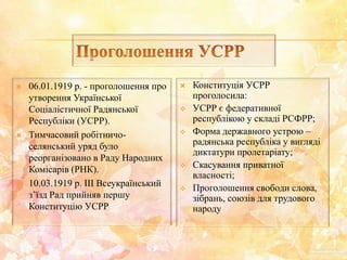  06.01.1919 р. - проголошення про
утворення Української
Соціалістичної Радянської
Республіки (УСРР).
 Тимчасовий робітничо-
селянський уряд було
реорганізовано в Раду Народних
Комісарів (РНК).
 10.03.1919 р. ІІІ Всеукраїнський
з’їзд Рад прийняв першу
Конституцію УСРР
 Конституція УСРР
проголосила:
 УСРР є федеративної
республікою у складі РСФРР;
 Форма державного устрою –
радянська республіка у вигляді
диктатури пролетаріату;
 Скасування приватної
власності;
 Проголошення свободи слова,
зібрань, союзів для трудового
народу
 