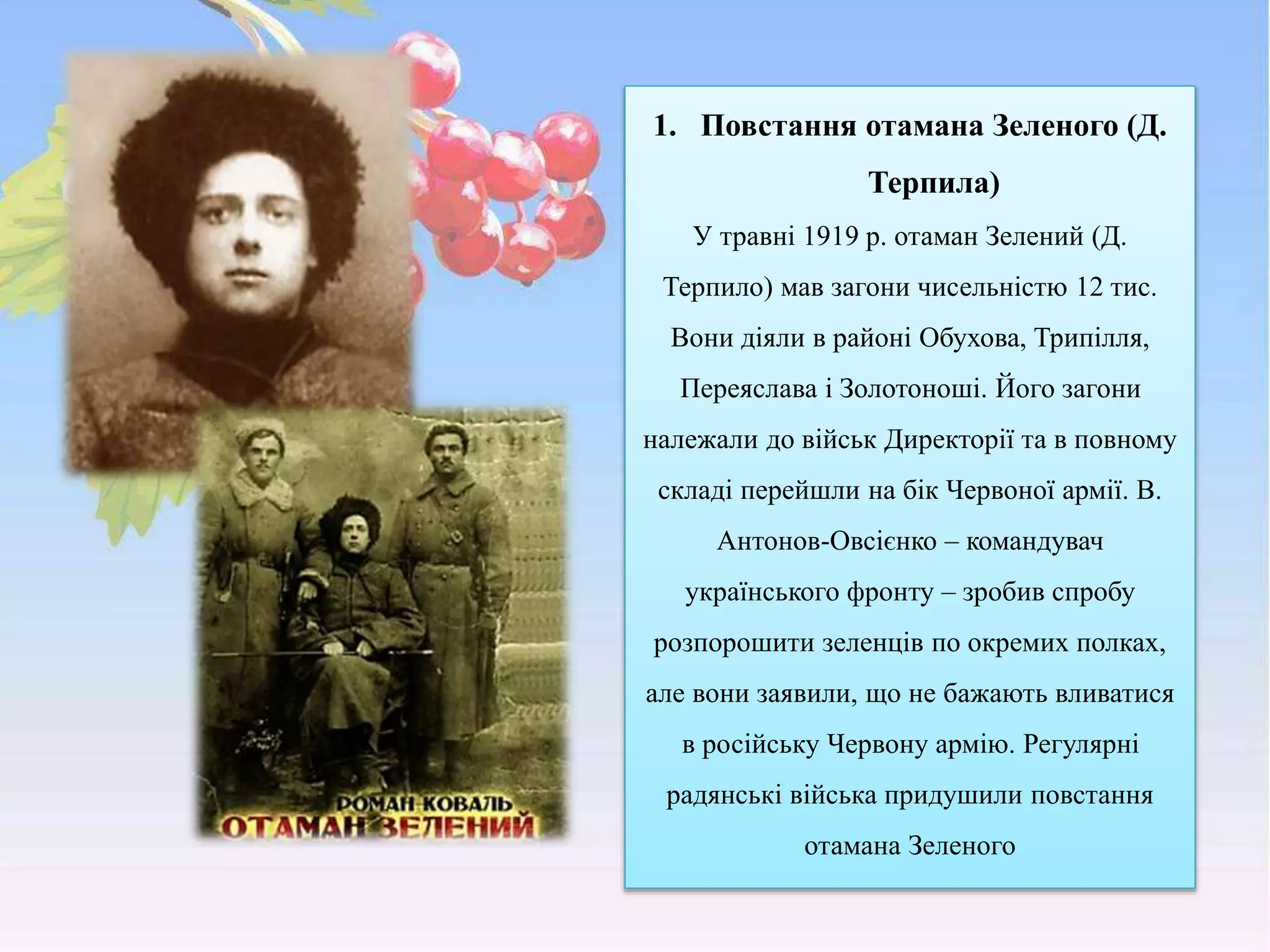 1. Повстання отамана Зеленого (Д.
Терпила)
У травні 1919 р. отаман Зелений (Д.
Терпило) мав загони чисельністю 12 тис.
Вони діяли в районі Обухова, Трипілля,
Переяслава і Золотоноші. Його загони
належали до військ Директорії та в повному
складі перейшли на бік Червоної армії. В.
Антонов-Овсієнко – командувач
українського фронту – зробив спробу
розпорошити зеленців по окремих полках,
але вони заявили, що не бажають вливатися
в російську Червону армію. Регулярні
радянські війська придушили повстання
отамана Зеленого
 