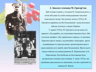 2. Заколот отамана М. Григор'єва
Цей отаман служив у гетьмана П. Скоропадського, а
потім об'єднав під своїм командуванням численні
повстанські загони. На початку лютого 1919 p. М.
Григор'єв перейшов на бік більшовиків і зумів витіснити
війська Антанти з півдня України.
У травні 1919 р. М. Григор'єв дістав наказ іти
маршем у Бессарабію, але відмовився виконати його. Він
оголосив маніфест «До українського народу» із закликом
боротися проти «комун, надзвичайки і комісарів», проти
пограбування сіл продзагонами, організовувати ради з
представників усіх партій, крім більшовиків. Проти нього
кинуто війська під командуванням К. Ворошилова та О.
Пархоменка. Біля Кобеляк на Полтавщині було
розгромлено основні сили отамана. У липні 1919 р. він
спробував приєднатися до махновців, але був страчений за
наказом Н. Махна
 