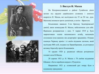 3. Виступ Н. Махна
На Катеринославщині в районі Гуляйполя діяли
загони під орудою українського селянина і затятого
анархіста Н. Махна, які налічували від 35 до 50 тис. душ.
Махновці воювали проти денікінців, а потім – Врангеля.
Більшовики вважали 3-тю бригаду Задніпровської
дивізії, якою командував Н. Махно, небезпечною для себе.
Вирішено розправитися з нею. У червні 1919 р. було
заарештовано членів махновського штабу, махновців
оголошено поза законом «як дезертирів і зрадників». Отаман
покинув Червону армію і зі своїм відданим загоном, який
налічував 800 осіб, подався на Правобережжя, де розгорнув
активну боротьбу проти більшовиків.
16 грудня 1920 р. радянські війська розгромили
головні сили Н.Махна.
28 серпня 1921 p. Н. Махно з 78 своїми відданими
бійцями з боєм перейшов кордон з Румунією.
Наприкінці 1921 р. селянський рух опору було в
основному придушено
 