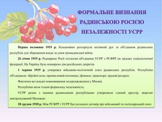 Перша половина 1919 р. Більшовики розгорнули активний рух за об'єднання радянських
республік для збереження влади за умов громадянської війни.
26 січня 1919 р. Раднарком Росії оголосив об'єднання УСРР з РСФРР на засадах соціалістичної
федерації. На Україну було поширено дію російських декретів.
1 червня 1919 р. утворився військово-політичний союз радянських республік. Республіки
об'єднували: збройні сили, промисловий потенціал, фінанси, транспорт, трудові ресурси.
Фактично всі владні повноваження зосереджувалися у Москві.
Республіки мали тільки формальну незалежність.
УСРР разом з іншими радянськими республіками утворювали єдиний простір, жорстко
контрольований Москвою.
28 грудня 1920 р. Між РСФРР і УСРР був укладено договір про військовий та господарський союз
 