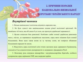 Внутрішні чинники
1. Низька національна і політична свідомість народних мас.
2. Не було єдності між національними силами різної політичної орієнтації. Не
винайдено тієї мети, яка об'єднала б усі сили, що прагнули української державності.
3. Вузька соціальна база революції. Особливо слабкі позиції українська революція
мала у містах, де переважало неукраїнське населення, серед якого міцними були позиції
більшовиків. Вони мали також вплив на ту частину селян, які повірили обіцянкам
більшовиків передати їм землю.
4. Відсутність серед політичної еліти чітких настанов щодо державного будівництва,
схильність її до соціалістичних експериментів та загравання з федерацією Росії.
5. Негативну роль відіграла міжпартійна і внутрішньопартійна боротьба, особисте
суперництво серед керівників УНР, хаос всередині країни
 