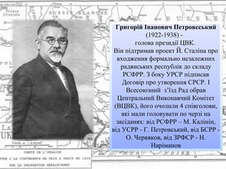 Григорій Іванович Петровсський
(1922-1938) -
голова президії ЦВК.
Він підтримав проект Й. Сталіна про
входження формально незалежних
радянських республік до складу
РСФРР. З боку УРСР підписав
Договір про утворення СРСР. I
Всесоюзний з’їзд Рад обрав
Центральний Виконавчий Комітет
(ВЦВК), його очолили 4 співголови,
які мали головувати по черзі на
засіданях: від РСФРР – М. Калінін,
від УСРР - Г. Петровський, від БСРР -
О. Червяков, від ЗРФСР - Н.
Наріманов
 