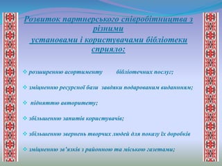Розвиток партнерського співробітництва з
різними
установами і користувачами бібліотеки
сприяло:
 розширенню асортименту бібліотечних послуг;
 зміцненню ресурсної бази завдяки подарованим виданнням;
 підняттю авторитету;
 збільшенню запитів користувачів;
 збільшенню звернень творчих людей для показу їх доробків
 зміцненню зв’язків з районною та міською газетами;
 