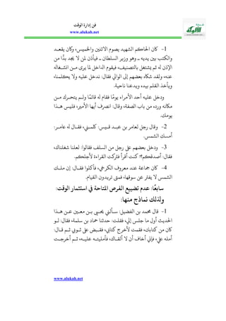 www.alukah.net
‫الوقت‬ ‫إدارة‬ ‫فن‬
www.alukah.net
1-‫احل‬ ‫اكأ‬‫يقعذد‬ ‫واكأ‬ ،‫واخلميس‬ ‫االثنني‬ ‫يصويف‬ ‫اوشهيد‬ ‫اكم‬
‫من‬ ‫ا‬
ًّ
‫بد‬ ‫جيد‬ ‫ال‬ ‫ملن‬ ‫فيأذأ‬ ‫ذ‬ ‫اوسلحاأ‬ ‫وزير‬ ‫وهو‬ ‫ذ‬ ‫يديه‬ ‫بني‬ ‫واوكالب‬
‫انشذغاهل‬ ‫مذن‬ ‫يرى‬ ‫ملا‬ ‫ادلاخل‬ ‫فيقويف‬ ،‫باوصنيف‬ ‫يشالغل‬ ‫ثم‬ ‫هل‬ ‫اسذأ‬
،‫ييلمنا‬ ‫وال‬ ‫عليه‬ ‫ندخل‬ :‫فقال‬ ‫اوواب‬ ‫إىل‬ ‫بعضهم‬ ‫شاكه‬ ‫ولقد‬ ،‫عنه‬
‫ناحية‬ ‫ويدعنا‬ ‫بيده‬ ‫القلم‬ ‫ويأخل‬.
‫مذن‬ ‫يالحذرك‬ ‫ووذم‬ ‫ا‬ً‫قائم‬ ‫هل‬ ‫فقايف‬ ‫ا‬ً‫يوم‬ ‫األمراء‬ ‫أحد‬ ‫عليه‬ ‫ودخل‬
‫هذلا‬ ‫فليس‬ ،‫األمري‬ ‫أيها‬ ‫انرصف‬ :‫وقال‬ ،‫اوصفة‬ ‫با‬ ‫من‬ ‫ورده‬ ‫ماكنه‬
.‫يومك‬
2-:‫امذر‬ ‫هل‬ ‫فقذال‬ ، ‫لكمذ‬ :‫قذيس‬ ‫عبذد‬ ‫بن‬ ‫لعامر‬ ‫رجل‬ ‫وقال‬
.‫اوشمس‬ ‫أمسك‬
3-،‫شغلناك‬ ‫لعلنا‬ :‫فقاووا‬ ‫اوسلف‬ ‫من‬ ‫رجل‬ ‫ىلع‬ ‫بعضهم‬ ‫ودخل‬
‫أقرأ‬ ‫كنت‬ ! ‫أصدقيم‬ :‫فقال‬.‫ألجليم‬ ‫القراءة‬ ‫فرتكت‬
4-‫ملذك‬ ‫إأ‬ :‫فقذال‬ ‫فأكلوا‬ ،‫اوكريخ‬ ‫معروف‬ ‫عند‬ ‫مجاعة‬ ‫اكأ‬
.‫القيايف‬ ‫تريدوأ‬ ‫فمىت‬ ،‫سوقها‬ ‫عن‬ ‫يفرت‬ ‫ال‬ ‫اوشمس‬
‫الوقتم‬ ‫انيسريمار‬ ‫يف‬ ‫تاحة‬ ‫ا‬ ‫رص‬ ‫ال‬ ‫عضيي‬ ‫عدم‬ ‫ام‬
‫ا‬
‫نيالع‬
‫هام‬ ‫م‬ ‫نماذج‬ ‫وذللك‬
1-‫هذلا‬ ‫عذن‬ ‫معذني‬ ‫بذن‬ ‫حيذ‬ ‫سذأل‬ :‫الفضيل‬ ‫بن‬ ‫ممد‬ ‫قال‬
‫فقلت‬ ،‫إب‬ ‫جلس‬ ‫ما‬ ‫أول‬ ‫احلديإ‬‫وذو‬ :‫فقال‬ ،‫سلمة‬ ‫بن‬ ‫محاد‬ ‫حدثنا‬ :
:‫قذال‬ ‫ثذم‬ ‫ثذوث‬ ‫ىلع‬ ‫فقذبض‬ ،‫كالاه‬ ‫ألخرج‬ ‫فقمت‬ ،‫كالابك‬ ‫من‬ ‫اكأ‬
‫أخرجذت‬ ‫ثذم‬ ،‫عليذه‬ ‫فأمليالذه‬ ،‫ألقذاك‬ ‫ال‬ ‫أأ‬ ‫أخاف‬ ‫فإين‬ ،‫يلع‬ ‫أمله‬
 