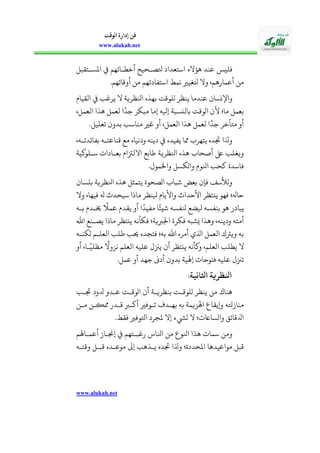 www.alukah.net
‫الوقت‬ ‫إدارة‬ ‫فن‬
www.alukah.net
‫اس‬ ‫هؤالء‬ ‫عند‬ ‫فليس‬‫املسذالقبل‬ ‫أخحذائهم‬ ‫وصذحيح‬ ‫العداد‬
.‫أوقاتهم‬ ‫من‬ ‫اسالفادتهم‬ ‫نمط‬ ‫وغيري‬ ‫وال‬ ،‫أعمارهم‬ ‫من‬
‫القيايف‬ ‫يربب‬ ‫ال‬ ‫انلظرية‬ ‫بهله‬ ‫ولوقت‬ ‫ينظر‬ ‫عندما‬ ‫واسنساأ‬
،‫العمل‬ ‫هلا‬ ‫لعمل‬ ‫ا‬
ً
‫جد‬ ‫مبكر‬ ‫إما‬ ‫إيله‬ ‫بالنسبة‬ ‫اووقت‬ ‫ألأ‬ ‫ما؛‬ ‫بعمل‬
.‫تعليل‬ ‫بدوأ‬ ‫مناسب‬ ‫بري‬ ‫أو‬ ،‫العمل‬ ‫هلا‬ ‫لعمل‬ ‫ا‬
ً
‫جد‬ ‫مالأخر‬ ‫أو‬
،‫بفائدتذه‬ ‫قناعالذه‬ ‫مع‬ ‫ودنياه‬ ‫دينه‬ ‫يفيده‬ ‫دا‬ ‫يالهر‬ ‫مده‬ ‫وذلا‬
‫سذلوكية‬ ‫بعذادا‬ ‫االلزتايف‬ ‫طابع‬ ‫انلظرية‬ ‫هله‬ ‫أصحا‬ ‫ىلع‬ ‫ويغلب‬
.‫واخلمول‬ ‫واوكسل‬ ‫انلويف‬ ‫كحب‬ ‫فاسدة‬
‫بلساأ‬ ‫انلظرية‬ ‫هله‬ ‫يالمثل‬ ‫اوصحوة‬ ‫شبا‬ ‫بعض‬ ‫فإأ‬ ‫ووألسف‬
،‫فيها‬ ‫هل‬ ‫سيحدث‬ ‫ماذا‬ ‫يلنظر‬ ‫واأليايف‬ ‫األحداث‬ ‫ينالظر‬ ‫فهو‬ ‫حاهل؛‬‫وال‬
‫بذه‬ ‫خيذديف‬
ً
‫عم‬ ‫يقديف‬ ‫أو‬ ‫ا‬
ً
‫مفيد‬ ‫ا‬ً‫شيئ‬ ‫نلفسه‬ ‫يلضع‬ ‫بنفسه‬ ‫هو‬ ‫يبادر‬
‫اهلل‬ ‫يصذنع‬ ‫ماذا‬ ‫ينالظر‬ ‫فكأنه‬ ‫اجلةية؛‬ ‫فكرة‬ ‫يشبه‬ ‫وهلا‬ ،‫ودينه‬ ‫أماله‬
‫وكنذه‬ ‫العلذم‬ ‫طلب‬ ‫حيب‬ ‫فالجده‬ ‫به؛‬ ‫اهلل‬ ‫أمره‬ ‫اذلي‬ ‫العمل‬ ‫ويرتك‬ ‫به‬
‫أو‬ ،‫ذا‬ً‫مظلي‬
ً
‫نزوال‬ ‫العلم‬ ‫عليه‬ ‫يزنل‬ ‫أأ‬ ‫ينالظر‬ ‫وكأنه‬ ،‫العلم‬ ‫يحلب‬ ‫ال‬
‫تزنل‬.‫عمل‬ ‫أو‬ ‫جهد‬ ‫أدىن‬ ‫بدوأ‬ ‫إهلية‬ ‫فالوحا‬ ‫عليه‬
‫اثلانيةم‬ ‫رية‬ ‫ا‬
‫مذب‬ ‫دلود‬ ‫عذدو‬ ‫اووقذت‬ ‫أأ‬ ‫بنظريذة‬ ‫ولوقذت‬ ‫ينظر‬ ‫من‬ ‫هناك‬
‫مذن‬ ‫ديذن‬ ‫قذدر‬ ‫أكذة‬ ‫تذوفري‬ ‫بهذدف‬ ‫به‬ ‫اهلزيمة‬ ‫وييقاع‬ ‫منازوه‬
.‫فقط‬ ‫اووفري‬ ‫ملجرد‬ ‫إال‬ ‫ويشء‬ ‫ال‬ ‫؛‬ ‫واوساا‬ ‫ادلقائ‬
‫أعمذ‬ ‫إجنذاز‬ ‫رببذالهم‬ ‫انلا؛‬ ‫من‬ ‫انلوع‬ ‫هلا‬ ‫سما‬ ‫ومن‬‫اهلم‬
‫وقالذه‬ ‫قبذل‬ ‫موعذده‬ ‫إىل‬ ‫يذلهب‬ ‫مده‬ ‫وذلا‬ ‫املحددة؛‬ ‫مواعيدها‬ ‫قبل‬
 