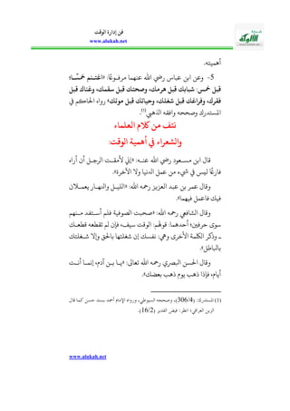 www.alukah.net
‫الوقت‬ ‫إدارة‬ ‫فن‬
www.alukah.net
.‫أهمياله‬
0-: ً‫مرفذوا‬ ‫عنهما‬ ‫اهلل‬ ‫ريض‬ ‫عبا؛‬ ‫ابن‬ ‫وعن‬«‫نا‬
‫ا‬
‫سس‬ ‫م‬ ‫اغتن‬
‫قبل‬ ‫اك‬ ‫وغ‬ ،‫نيقمك‬ ‫قبل‬ ‫وصلتك‬ ،‫هرمك‬ ‫قبل‬ ‫شبالك‬ ‫سسم‬ ‫قبل‬
‫و‬ ،‫شغلك‬ ‫قبل‬ ‫وفراغك‬ ،‫فقرك‬‫موعك‬ ‫قبل‬ ‫حياعك‬»‫احلاكم‬ ‫رواه‬
‫اذلهيب‬ ‫وافقه‬ ‫وصححه‬ ‫املسالدرك‬(1)
.
‫نتف‬‫العلماء‬ ‫الكم‬ ‫من‬
‫الوقتم‬ ‫أهمية‬ ‫يف‬ ‫والشعراء‬
:‫عنذه‬ ‫اهلل‬ ‫ريض‬ ‫مسذعود‬ ‫ابن‬ ‫قال‬«‫أراه‬ ‫أأ‬ ‫اورجذل‬ ‫ألمقذت‬ ‫إين‬
‫اآلخرة‬ ‫وال‬ ‫ادلنيا‬ ‫عمل‬ ‫من‬ ‫يشء‬ ‫ليس‬
ً
‫فاراغ‬».
:‫اهلل‬ ‫رمحه‬ ‫العزيز‬ ‫عبد‬ ‫بن‬ ‫عمر‬ ‫وقال‬«‫ي‬ ‫وانلهذار‬ ‫اوليذل‬‫أ‬ ‫عمذ‬
‫فيهما‬ ‫فاعمل‬ ‫فيك‬».
:‫اهلل‬ ‫رمحه‬ ‫اوشافيع‬ ‫وقال‬«‫مذنهم‬ ‫أسذالفد‬ ‫فلم‬ ‫اوصوفية‬ ‫صحبت‬
‫قحعذك‬ ‫تقحعه‬ ‫وم‬ ‫فإأ‬ ،‫سيف‬ ‫اووقت‬ :‫قوهلم‬ :‫أحدهما‬ ‫حرفني؛‬ ‫سوى‬
‫شذغلالك‬ ‫ويال‬ ‫باحل‬ ‫شغلالها‬ ‫إأ‬ ‫نفسك‬ :‫ويه‬ ‫األخرى‬ ‫اولكمة‬ ‫وذكر‬ ‫ذ‬
‫بابلاطل‬.»
:‫تعاىل‬ ‫اهلل‬ ‫رمحه‬ ‫ابلرصي‬ ‫احلسن‬ ‫وقال‬«‫أنذت‬ ‫إنمذا‬ ،‫ديف‬ ‫بذن‬ ‫يذا‬
‫بعضك‬ ‫ذهب‬ ‫يويف‬ ‫ذهب‬ ‫فإذا‬ ،‫أيايف‬».
(1)( :‫املستدرك‬4/352‫ا‬ ‫وصححه‬ ،)‫قال‬ ‫كما‬ ‫حسن‬ ‫بسند‬ ‫أمحد‬ ‫اإلمام‬ ‫ورواه‬ ،‫لسيوطي‬
( ‫القدير‬ ‫فيض‬ :‫انظر‬ ‫العراقي؛‬ ‫الزين‬2/12.)
 