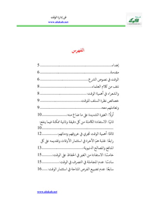 www.alukah.net
‫الوقت‬ ‫إدارة‬ ‫فن‬
www.alukah.net
‫هرص‬ ‫ال‬
‫إهداء‬.......................................................................................0
‫مقدمة‬......................................................................................2
‫ع‬ ‫او‬ ‫نصوص‬ ‫اووقت‬...........................................................2
‫العلماء‬ ‫الكيف‬ ‫من‬ ‫نالف‬...............................................................2
:‫اووقت‬ ‫أهمية‬ ‫واوشعراء‬........................................................2
‫ولوقت‬ ‫اوسلف‬ ‫نظرة‬ ‫خصائص‬..................................................2
‫معه‬ ‫وتعاملهم‬...........................................................................2
:‫منه‬ ‫ضاع‬ ‫ما‬ ‫ىلع‬ ‫اوشديدة‬ ‫الغرية‬ :
ً
‫أوال‬..............................15
:‫ينفع‬ ‫فيما‬ ‫دكنة‬ ‫وثانية‬ ‫دقيقة‬ ‫لك‬ ‫من‬ ‫اواكملة‬ ‫االسالفادة‬ :‫ا‬ً‫ثاني‬
.......................................................................................15
:‫ودمائهم‬ ‫عروقهم‬ ‫مري‬ ‫اووقت‬ ‫أهمية‬ :‫ا‬ً‫ثاثل‬...................12
‫لك‬ ‫ىلع‬ ‫وتقديمه‬ ‫األوقا‬ ‫استثمار‬ ‫اآلخرة‬ ّ‫هم‬ ‫بلبة‬ :‫ا‬ً‫رابع‬
:‫ادلنيوية‬ ‫واملصالح‬ ‫املنافع‬..................................................13
:‫اووقت‬ ‫ىلع‬ ‫احلفا‬ ‫الغري‬ ‫من‬ ‫االسالفادة‬ :‫ا‬ ً‫خامس‬.............10
:‫اووقت‬ ‫اورصف‬ ‫املجاملة‬ ‫عديف‬ :‫ا‬ً‫سادس‬.....................10
‫ا‬ ‫الفرص‬ ‫تضييع‬ ‫عديف‬ :‫ا‬ً‫سابع‬:‫اووقت‬ ‫استثمار‬ ‫ملالاحة‬.......12
 