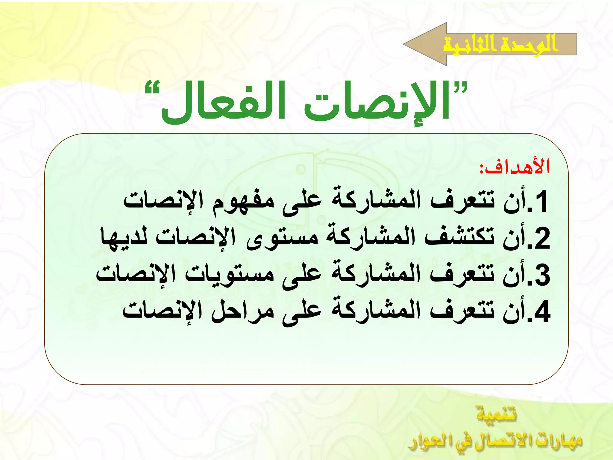 ”‫الفعال‬ ‫اإلنصات‬“
‫األهداف‬:
1.‫يات‬ ‫اإل‬ ‫هو‬ ‫م‬ ‫عل‬ ‫المشاركة‬ ‫تتعرف‬ ‫أن‬
2.‫لديها‬ ‫يات‬ ‫اإل‬ ‫مهللاتوى‬ ‫المشاركة‬ ‫تكتشف‬ ‫أن‬
3.‫يات‬ ‫اإل‬ ‫مهللاتويات‬ ‫عل‬ ‫المشاركة‬ ‫تتعرف‬ ‫أن‬
4.‫يات‬ ‫اإل‬ ‫مراح‬ ‫عل‬ ‫المشاركة‬ ‫تتعرف‬ ‫أن‬
‫ـية‬‫ـ‬‫ن‬‫الثا‬‫الوحدة‬
 