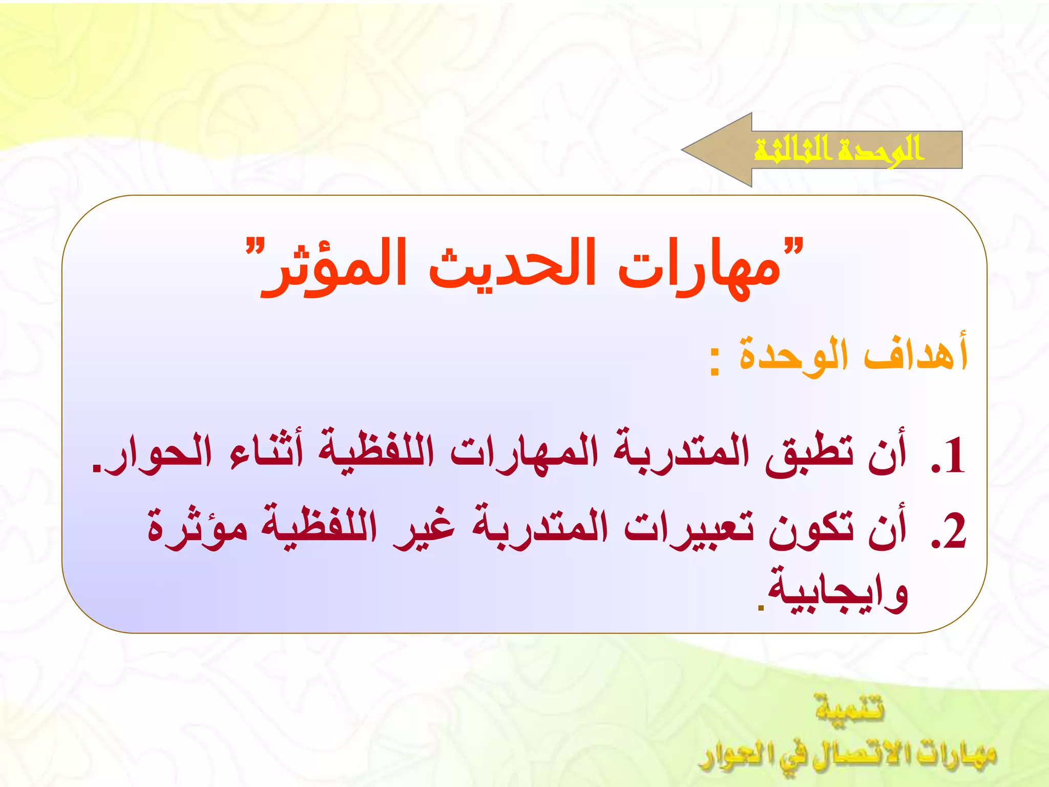 ”‫المؤثر‬ ‫الحديث‬ ‫مهارات‬”
‫الوحدة‬ ‫أهداف‬:
.1‫الحوا‬ ‫أثناء‬ ‫اللفظية‬ ‫المهارات‬ ‫المتدربة‬ ‫تطبق‬ ‫أن‬‫ر‬.
.2‫مؤثر‬ ‫اللفظية‬ ‫غير‬ ‫المتدربة‬ ‫تعبيرات‬ ‫تكون‬ ‫أن‬‫ة‬
‫وايجابية‬.
‫ـة‬‫ث‬‫ـال‬‫ث‬‫ال‬‫الوحدة‬
 