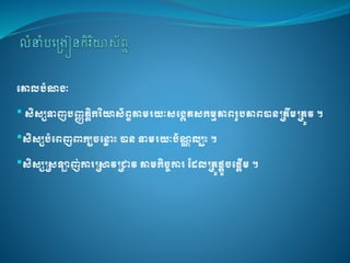 គោលបំណងៈ
•សិសសទាញបញ្ញត្តិករិយាស័ព្ទតាមរយៈសគងេត្សកមមភាព្រូបភាព្បានត្ត្ឹមត្ត្ូវ។
•សិសសបំគព្ញពាកយចគ្ល ោះបានទាមរយៈប័ណណលបោះ។
•សិសសត្សឡាញ់ការត្ាវត្ាវតាមកិចចការដែលត្រូផ្តួចគផ្តើម។
 