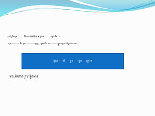 ១២. ាំណារ្កុម្ង ើរអាន
រាល់្ពឹកសុ ..........ពីដាំងណ្ក ងៅមា៉ា រ ៥ រួចងរ..........បនទប់ទឹក ។
សុ ..............ទឹក រួច...............ង្មញ ។ រួចង ើយ ងរ............ លួនជាម្ួយកដនសរងពាេះងោ ។
ដុស ងៅ រូ ជូ ង្ក្តក
 