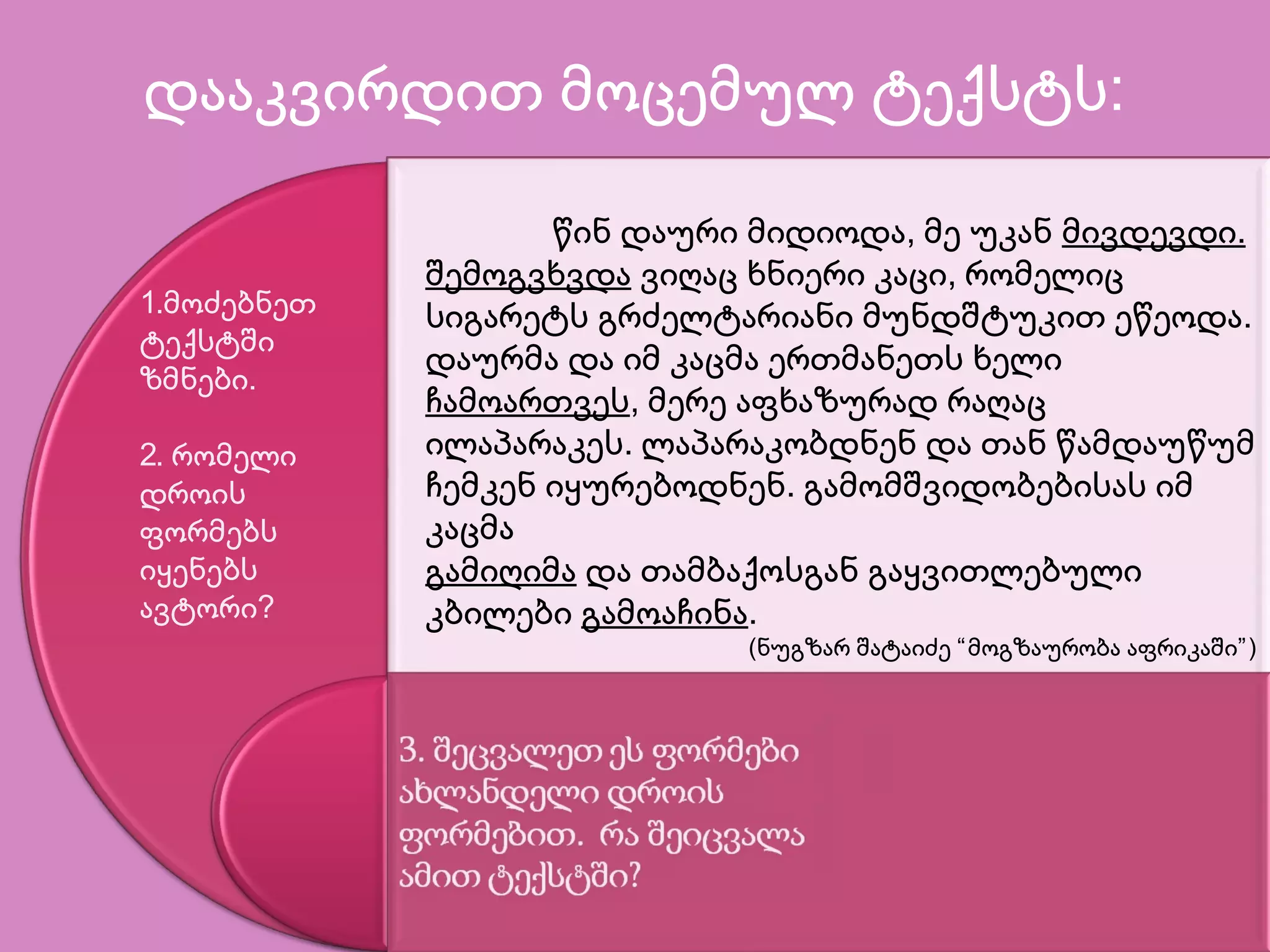 დააკვირდით მოცემულ ტექსტს:
წინ დაური მიდიოდა, მე უკან მივდევდი.
შემოგვხვდა ვიღაც ხნიერი კაცი, რომელიც
სიგარეტს გრძელტარიანი მუნდშტუკით ეწეოდა.
დაურმა და იმ კაცმა ერთმანეთს ხელი
ჩამოართვეს, მერე აფხაზურად რაღაც
ილაპარაკეს. ლაპარაკობდნენ და თან წამდაუწუმ
ჩემკენ იყურებოდნენ. გამომშვიდობებისას იმ
კაცმა
გამიღიმა და თამბაქოსგან გაყვითლებული
კბილები გამოაჩინა.
(ნუგზარ შატაიძე “მოგზაურობა აფრიკაში”)
1.მოძებნეთ
ტექსტში
ზმნები.
2. რომელი
დროის
ფორმებს
იყენებს
ავტორი?
 