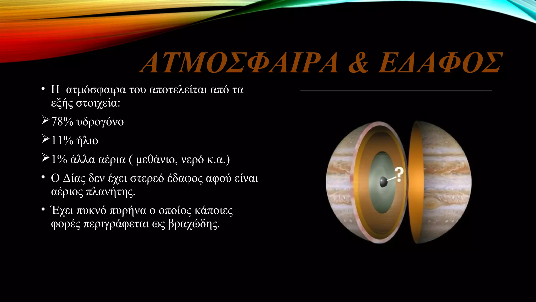 ΑΤΜΟΣΦΑΙΡΑ & ΕΔΑΦΟΣ
• Η ατμόσφαιρα του αποτελείται από τα
εξής στοιχεία:
78% υδρογόνο
11% ήλιο
1% άλλα αέρια ( μεθάνιο, νερό κ.α.)
• Ο Δίας δεν έχει στερεό έδαφος αφού είναι
αέριος πλανήτης.
• Έχει πυκνό πυρήνα ο οποίος κάποιες
φορές περιγράφεται ως βραχώδης.
 