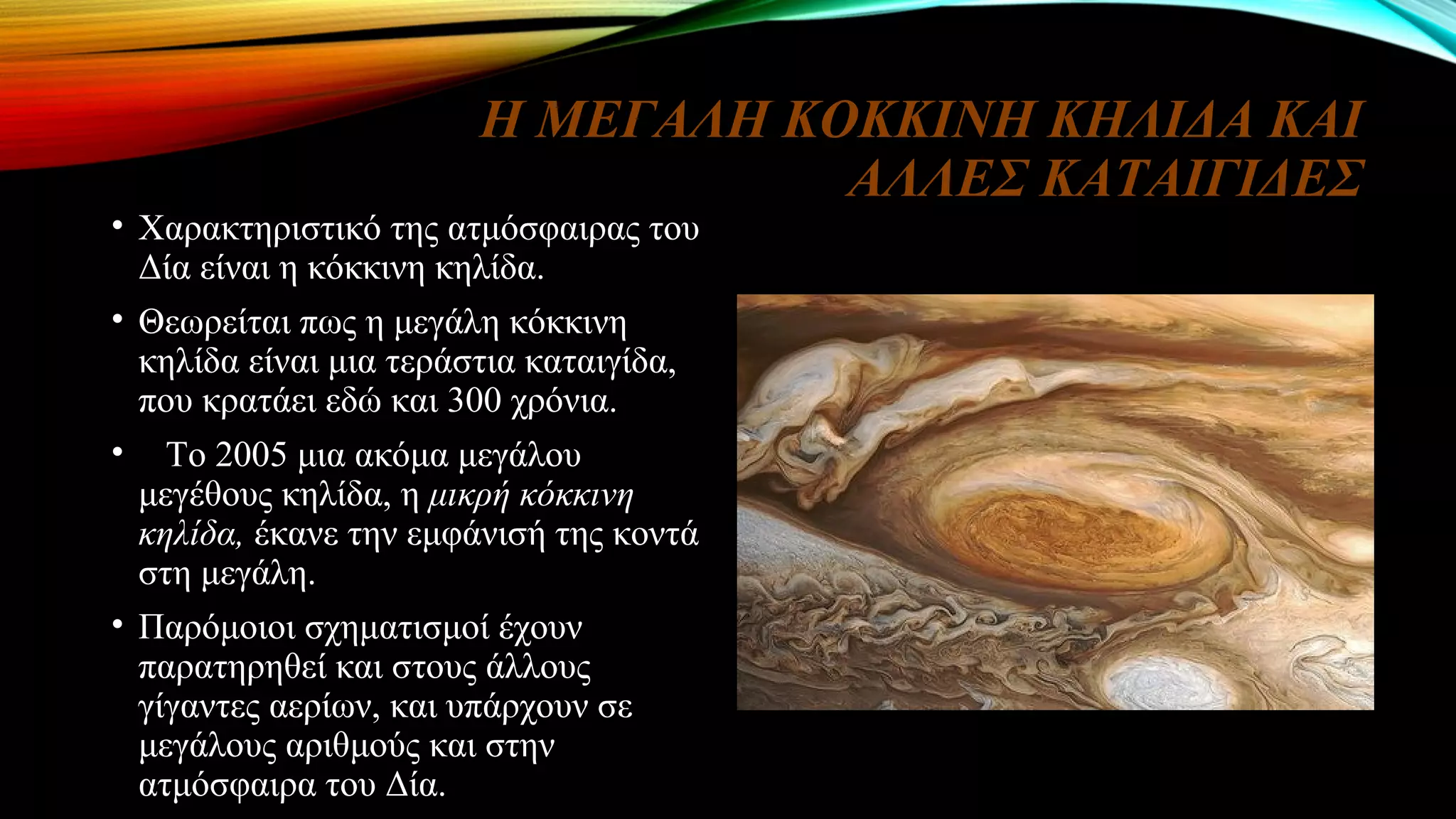 Η ΜΕΓΑΛΗ ΚΟΚΚΙΝΗ ΚΗΛΙΔΑ ΚΑΙ
ΑΛΛΕΣ ΚΑΤΑΙΓΙΔΕΣ
• Χαρακτηριστικό της ατμόσφαιρας του
Δία είναι η κόκκινη κηλίδα.
• Θεωρείται πως η μεγάλη κόκκινη
κηλίδα είναι μια τεράστια καταιγίδα,
που κρατάει εδώ και 300 χρόνια.
• Το 2005 μια ακόμα μεγάλου
μεγέθους κηλίδα, η μικρή κόκκινη
κηλίδα, έκανε την εμφάνισή της κοντά
στη μεγάλη.
• Παρόμοιοι σχηματισμοί έχουν
παρατηρηθεί και στους άλλους
γίγαντες αερίων, και υπάρχουν σε
μεγάλους αριθμούς και στην
ατμόσφαιρα του Δία.
 