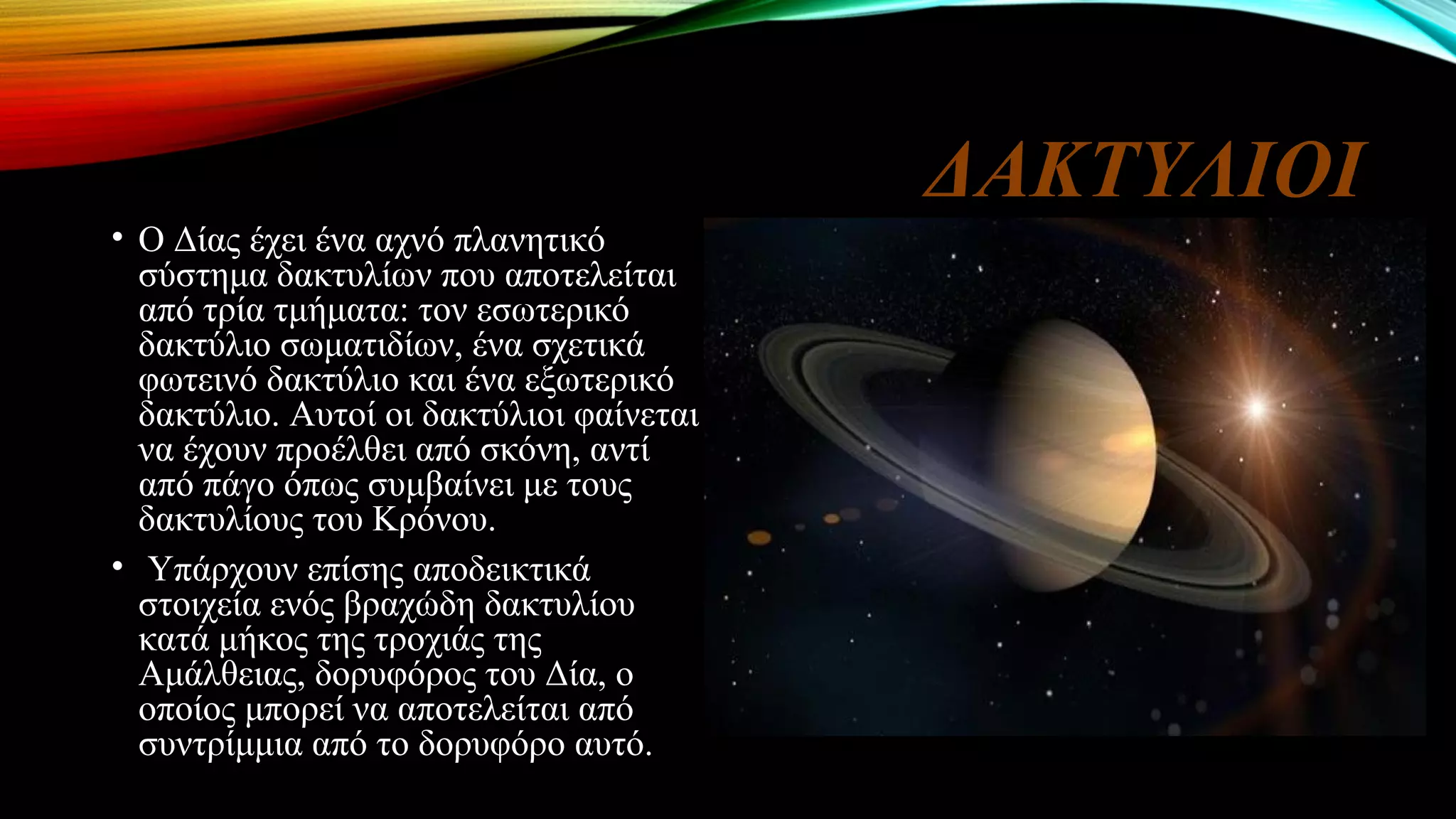 ΔΑΚΤΥΛΙΟΙ
• Ο Δίας έχει ένα αχνό πλανητικό
σύστημα δακτυλίων που αποτελείται
από τρία τμήματα: τον εσωτερικό
δακτύλιο σωματιδίων, ένα σχετικά
φωτεινό δακτύλιο και ένα εξωτερικό
δακτύλιο. Αυτοί οι δακτύλιοι φαίνεται
να έχουν προέλθει από σκόνη, αντί
από πάγο όπως συμβαίνει με τους
δακτυλίους του Κρόνου.
• Υπάρχουν επίσης αποδεικτικά
στοιχεία ενός βραχώδη δακτυλίου
κατά μήκος της τροχιάς της
Αμάλθειας, δορυφόρος του Δία, ο
οποίος μπορεί να αποτελείται από
συντρίμμια από το δορυφόρο αυτό.
 