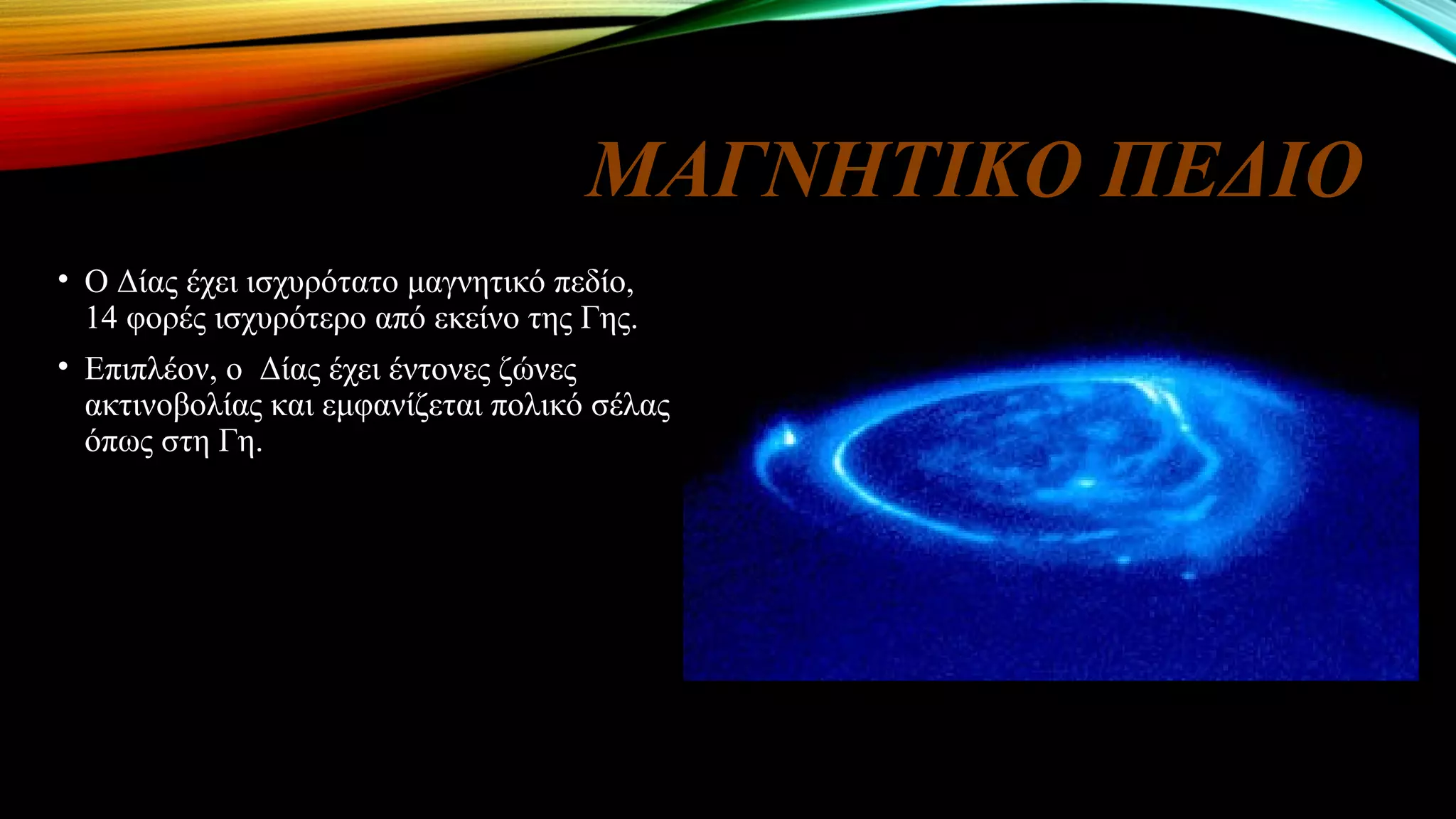 ΜΑΓΝΗΤΙΚΟ ΠΕΔΙΟ
• Ο Δίας έχει ισχυρότατο μαγνητικό πεδίο,
14 φορές ισχυρότερο από εκείνο της Γης.
• Επιπλέον, ο Δίας έχει έντονες ζώνες
ακτινοβολίας και εμφανίζεται πολικό σέλας
όπως στη Γη.
 
