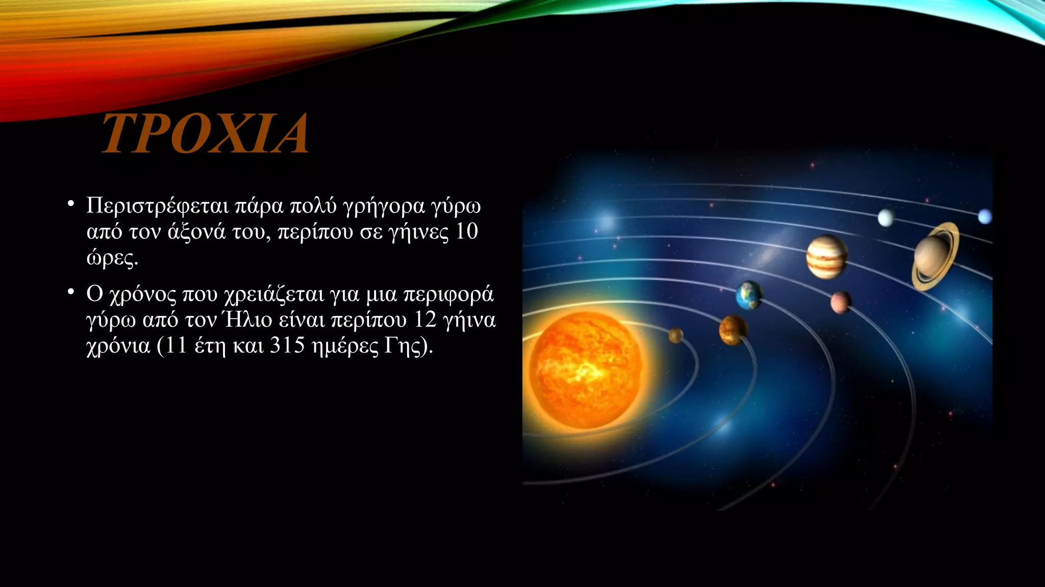 ΤΡΟΧΙΑ
• Περιστρέφεται πάρα πολύ γρήγορα γύρω
από τον άξονά του, περίπου σε γήινες 10
ώρες.
• Ο χρόνος που χρειάζεται για μια περιφορά
γύρω από τον Ήλιο είναι περίπου 12 γήινα
χρόνια (11 έτη και 315 ημέρες Γης).
 
