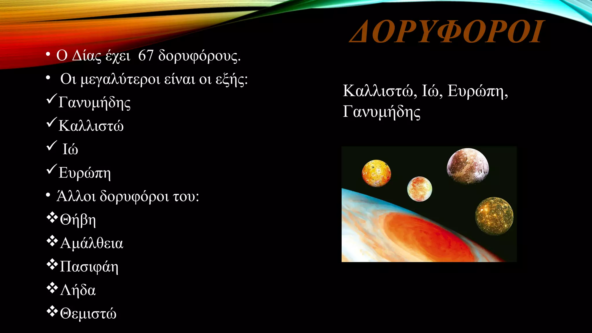 ΔΟΡΥΦΟΡΟΙ
• Ο Δίας έχει 67 δορυφόρους.
• Οι μεγαλύτεροι είναι οι εξής:
Γανυμήδης
Καλλιστώ
 Ιώ
Ευρώπη
• Άλλοι δορυφόροι του:
Θήβη
Αμάλθεια
Πασιφάη
Λήδα
Θεμιστώ
Καλλιστώ, Ιώ, Ευρώπη,
Γανυμήδης
 