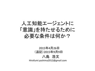 2015年4月26日
（追記）2015年9月9日
八島 浩文
Hirofumi.yashima2012@gmail.com
人工知能エージェントに
「意識」を持たせるために
必要な条件は何か？
 