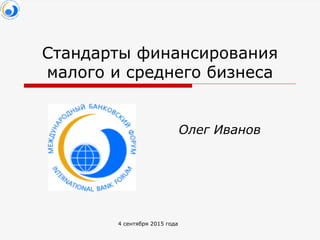 4 сентября 2015 года
Стандарты финансирования
малого и среднего бизнеса
Олег Иванов
 