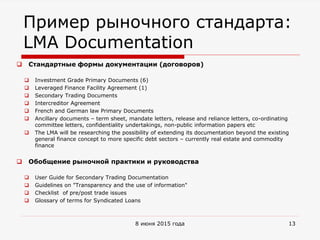 Пример рыночного стандарта:
LMA Documentation
 Стандартные формы документации (договоров)
 Investment Grade Primary Documents (6)
 Leveraged Finance Facility Agreement (1)
 Secondary Trading Documents
 Intercreditor Agreement
 French and German law Primary Documents
 Ancillary documents – term sheet, mandate letters, release and reliance letters, co-ordinating
committee letters, confidentiality undertakings, non-public information papers etc
 The LMA will be researching the possibility of extending its documentation beyond the existing
general finance concept to more specific debt sectors – currently real estate and commodity
finance
 Обобщение рыночной практики и руководства
 User Guide for Secondary Trading Documentation
 Guidelines on "Transparency and the use of information"
 Checklist of pre/post trade issues
 Glossary of terms for Syndicated Loans
8 июня 2015 года 13
 