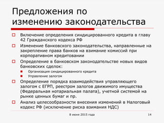 Предложения по
изменению законодательства
 Включение определения синдицированного кредита в главу
42 Гражданского кодекса РФ
 Изменение банковского законодательства, направленные на
закрепление права банков на взимание комиссий при
корпоративном кредитовании
 Определение в банковском законодательстве новых видов
банковских сделок:
 Организация синдицированного кредита
 Управление залогом
 Определение порядка взаимодействия управляющего
залогом с ЕГРП, реестром залогов движимого имущества
(Федеральная нотариальная палата), учетной системой на
рынке ценных бумаг и пр.
 Анализ целесообразности внесения изменений в Налоговый
кодекс РФ (исключение риска взимания НДС)
8 июня 2015 года 14
 