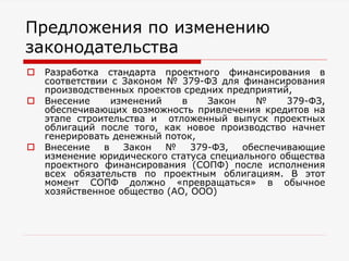 Предложения по изменению
законодательства
 Разработка стандарта проектного финансирования в
соответствии с Законом № 379-ФЗ для финансирования
производственных проектов средних предприятий,
 Внесение изменений в Закон № 379-ФЗ,
обеспечивающих возможность привлечения кредитов на
этапе строительства и отложенный выпуск проектных
облигаций после того, как новое производство начнет
генерировать денежный поток,
 Внесение в Закон № 379-ФЗ, обеспечивающие
изменение юридического статуса специального общества
проектного финансирования (СОПФ) после исполнения
всех обязательств по проектным облигациям. В этот
момент СОПФ должно «превращаться» в обычное
хозяйственное общество (АО, ООО)
 