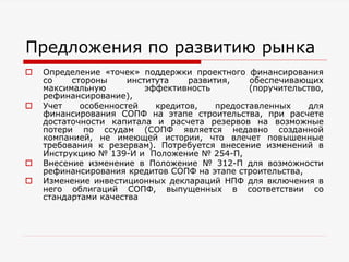 Предложения по развитию рынка
 Определение «точек» поддержки проектного финансирования
со стороны института развития, обеспечивающих
максимальную эффективность (поручительство,
рефинансирование),
 Учет особенностей кредитов, предоставленных для
финансирования СОПФ на этапе строительства, при расчете
достаточности капитала и расчета резервов на возможные
потери по ссудам (СОПФ является недавно созданной
компанией, не имеющей истории, что влечет повышенные
требования к резервам). Потребуется внесение изменений в
Инструкцию № 139-И и Положение № 254-П,
 Внесение изменение в Положение № 312-П для возможности
рефинансирования кредитов СОПФ на этапе строительства,
 Изменение инвестиционных деклараций НПФ для включения в
него облигаций СОПФ, выпущенных в соответствии со
стандартами качества
 