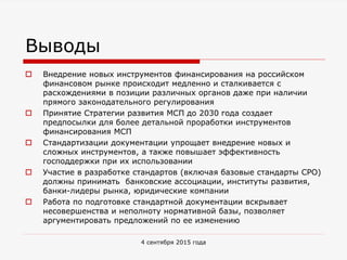 Выводы
 Внедрение новых инструментов финансирования на российском
финансовом рынке происходит медленно и сталкивается с
расхождениями в позиции различных органов даже при наличии
прямого законодательного регулирования
 Принятие Стратегии развития МСП до 2030 года создает
предпосылки для более детальной проработки инструментов
финансирования МСП
 Стандартизации документации упрощает внедрение новых и
сложных инструментов, а также повышает эффективность
господдержки при их использовании
 Участие в разработке стандартов (включая базовые стандарты СРО)
должны принимать банковские ассоциации, институты развития,
банки-лидеры рынка, юридические компании
 Работа по подготовке стандартной документации вскрывает
несовершенства и неполноту нормативной базы, позволяет
аргументировать предложений по ее изменению
4 сентября 2015 года
 