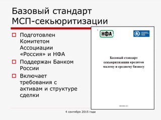 Базовый стандарт
МСП-секьюритизации
 Подготовлен
Комитетом
Ассоциации
«Россия» и НФА
 Поддержан Банком
России
 Включает
требования с
активам и структуре
сделки
4 сентября 2015 года
 