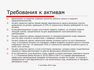 Требования к активам
 Должниками по кредитам (займам) являются субъекты малого и среднего
предпринимательства,
 На дату закрытия сделки общий размер задолженности одного должника (группы
должников) не должен превышать 0,75% от совокупного объема требований по пулу
активов,
 В секьюритизируемых ссудах отсутствуют кредиты (займы), по которым имеется
текущий платеж, просроченный на дату формирования пула банковских ссуд
оригинатором,
 На дату закрытия сделки каждый должник по секьюритизируемой ссуде совершил
хотя бы один платеж в соответствии с графиком платежей,
 На дату закрытия сделки совокупный размер основного долга по пулу банковских
ссуд, в отношении которого не определен график возврата основного долга в течение
следующих пяти лет, не превышает 25% от совокупного размера основного долга по
всему пулу активов,
 На дату закрытия сделки в пуле отсутствуют должники, которые имеют существенную
просрочку перед оригинатором по другим финансовым обязательствам,
 В пул банковских ссуд включены ссуды первой и второй категории качества в смысле
п. 1.7 Положения Банка России от 26.03.2004 N 254-П «О порядке формирования
кредитными организациями резервов на возможные потери по ссудам, по ссудной и
приравненной к ней задолженности» (за исключением ссуд, включенных в портфели
однородных ссуд).
4 сентября 2015 года
 