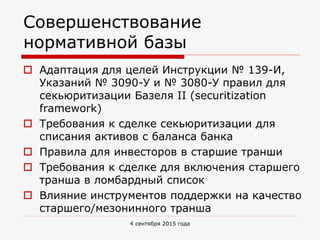 Совершенствование
нормативной базы
 Адаптация для целей Инструкции № 139-И,
Указаний № 3090-У и № 3080-У правил для
секьюритизации Базеля II (securitization
framework)
 Требования к сделке секьюритизации для
списания активов с баланса банка
 Правила для инвесторов в старшие транши
 Требования к сделке для включения старшего
транша в ломбардный список
 Влияние инструментов поддержки на качество
старшего/мезонинного транша
4 сентября 2015 года
 