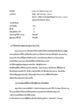โทรศัพท์ 0-3865-3741,โทรสาร 0-3865-1763
เวลาทาการ วันพุธ –ศุกร์ เวลา10.00 –16.00 น.
วันเสาร์ –อาทิตย์ และวันหยุดนักขัตฤกษ์ เวลา10.00 – 17.00 น.
หยุดทาการในวันจันทร์ - อังคาร
ราคาบัตรเข้าชม
จาหน่ายบัตร ราคา
ผู้ใหญ่ 30
เด็กอายุไม่เกิน 15ปี 10
เด็กความสูงไม่ถึง 120ซม. เข้าชมฟรี
ผู้สูงอายุ60 ปีขึ้นไป เข้าชมฟรี
2.2 โปรแกรมAdobePremierePro CS6
Adobe Premiere Pro เป็นซอฟแวร์โปรแกรมตัดต่อวิดีโอและบันทึกตัดต่อเสียงที่แพร่หลายที่สุด
สามารถผลิตผลงานได้ในระดับมืออาชีพ จนถึงการนา ไปออกอากาศทางสถานีโทรทัศน์ (Broadcasting
System) มีการทางานที่ไม่ยุ่งยากซับซ้อนมากนัก สามารถจับภาพและเสียงมาวาง (Drag & Drop)
ลงบนไทม์ไลน์ (Time line) เคลื่อนย้ายได้อิสระโดยไม่จากัดจานวนครั้ง
และไม่มีการสูญเสียของสัญญาณภาพและเสียง เพียงผู้ผลิตรายการ
ต้องมีทักษะที่ดีในการใช้โปรแกรมกับความคิดสร้าง AdobePremiere เป็นโปรแกรม ที่ใช้ตัดต่อภาพ
ทั้งภาพนิ่งและภาพเคลื่อนไหว ซึ่งเป็น ภาพมาจากวิดีโอ หรือ ซีดี แม้กระทั่งการทางาน เกี่ยวกับเสียง
หรือหากมีข้อมูลรูปภาพจากกล้อง ดิจิตอลอยู่แล้ว ก็สามารถนาภาพที่ได้ถ่ายไว้มาตัดต่อ
เพื่อสร้างเป็นภาพยนตร์สาหรับส่วนตัวได้
2.3 การเผยแพร่สื่อการเรียนรู้ผ่านทางเว็บบล็อก
Blog เป็นคารวมมาจากศัพท์คาว่า เว็บล็อก(Weblog) สามารถอ่านได้ว่า WeBlog หรือ Web Log
ไม่ว่าจะอ่านได้อย่างไรทั้งสองคานี้ก็บ่งบอกถึงความหมายเดียวกันว่าคือบล็อก (Blog) คาว่า
"บล็อก"สามารถใช้เป็นคากริยาได้ซึ่งหมายถึง
การเขียนบล็อกและนอกจากนี้ผู้ที่เขียนบล็อกเป็นอาชีพก็จะถูกเรียกว่า "บล็อกเกอร์" “Weblog”
 