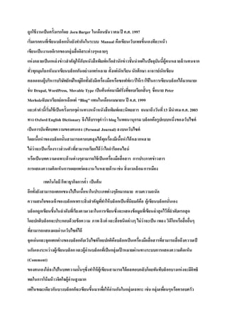 ถูกใช้งานเป็นครั้งแรกโดย Jorn Barger ในเดือนธันวาคมปี ค.ศ. 1997
เริ่มแรกคนที่เขียนบล็อกนั้นยังทากันในระบบ Manual คือเขียนเว็บเพจขึ้นเองทีละหน้า
เขียนเป็นงานอดิเรกของกลุ่มสื่ออิสระต่างๆหลายๆ
แห่งกลายเป็นแหล่งข่าวสาคัญให้กับหนังสือพิมพ์หรือสานักข่าวชั้นนาแต่ในปัจจุบันนี้ผู้คนหลายล้านคนจาก
ทั่วทุกมุมโลกหันมาเขียนบล็อกกันอย่างแพร่หลาย ตั้งแต่นักเรียน นักศึกษา อาจารย์นักเขียน
ตลอดจนผู้บริหารบริษัทยักษ์ใหญ่อีกทั้งยังมีเครื่องมือหรือซอฟท์แวร์ให้เราใช้ในการเขียนบล็อกได้มากมายเ
ช่น Drupal, WordPress, Movable Type เป็นต้นต่อมามีฝรั่งที่ชอบเรียกสั้นๆ ชื่อนาย Peter
Merholzจับมาเรียกย่อเหลือแต่ “Blog” แทนในเดือนเมษายน ปี ค.ศ. 1999
และคาคานี้เริ่มใช้เป็นครั้งแรกๆผ่านทางหน้าหนังสือพิมพ์และนิตยสาร จนมาถึงวันที่13 มีนาคมค.ศ. 2003
ทาง Oxford English Dictionary จึงได้บรรจุคาว่า blog ในพจนานุกรม บล็อกคือรูปแบบหนึ่งของเว็บไซต์
เป็นการบันทึกบทความของตนเอง (Personal Journal) ลงบนเว็บไซต์
โดยเนื้อหาของบล็อกนั้นสามารถครอบคลุมได้ทุกเรื่องมีเนื้อหาได้หลากหลาย
ไม่ว่าจะเป็นเรื่องราวส่วนตัวที่สามารถเรียกได้ว่าไดอารีออนไลน์
หรือเป็นบทความเฉพาะด้านต่างๆสามารถใช้เป็นเครื่องมือสื่อสาร การประกาศข่าวสาร
การแสดงความคิดเห็นการเผยแพร่ผลงาน ในหลายด้านเช่น สิ่งแวดล้อมการเมือง
เทคโนโลยีกีฬาธุรกิจการค้า เป็นต้น
อีกทั้งยังสามารถแตกแขนงไปในเนื้อหาในประเภทต่างๆอีกมากมาย ตามความถนัด
ความสนใจของเจ้าของบล็อกเพราะสิ่งสาคัญที่ทาให้บล็อกเป็นที่นิยมก็คือ ผู้เขียนบล็อกนั่นเอง
บล็อกถูกเขียนขึ้นในลาดับที่เรียงตามเวลาในการเขียนซึ่งจะแสดงข้อมูลที่เขียนล่าสุดไว้ที่ลาดับแรกสุด
โดยปกติบล็อกจะประกอบด้วยข้อความ ภาพ ลิงค์ และสื่อชนิดต่างๆ ไม่ว่าจะเป็น เพลง วิดีโอหรือสื่ออื่นๆ
ที่สามารถแสดงผลผ่านเว็บไซต์ได้
จุดเด่นและจุดแตกต่างของบล็อกกับเว็บไซต์โดยปกติคือบล็อกเป็นเครื่องมือสื่อสารที่สามารถสื่อถึงความเป็
นกันเองระหว่างผู้เขียนบล็อกและผู้อ่านบล็อกที่เป็นกลุ่มเป้ าหมายผ่านทางระบบการแสดงความคิดเห็น
(Comment)
ของตนเองใส่ลงไปในบทความนั้นๆซึ่งทาให้ผู้เขียนสามารถได้ผลตอบกลับโดยทันทีบล็อกบางแห่งจะมีอิทธิ
พลในการโน้มน้าวจิตใจผู้อ่านสูงมาก
แต่ในขณะเดียวกันบางบล็อกก็จะเขียนขึ้นมาเพื่อให้อ่านกันในกลุ่มเฉพาะ เช่น กลุ่มเพื่อนๆหรือครอบครัว
 