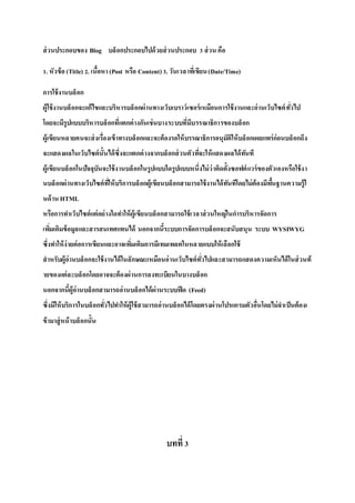ส่วนประกอบของ Blog บล็อกประกอบไปด้วยส่วนประกอบ 3 ส่วน คือ
1. หัวข้อ(Title) 2. เนื้อหา(Post หรือ Content)3. วันเวลาที่เขียน(Date/Time)
การใช้งานบล็อก
ผู้ใช้งานบล็อกจะแก้ไขและบริหารบล็อกผ่านทางเว็บเบราว์เซอร์เหมือนการใช้งานและอ่านเว็บไซต์ทั่วไป
โดยจะมีรูปแบบบริหารบล็อกที่แตกต่างกันเช่นบางระบบที่มีบรรณาธิการของบล็อก
ผู้เขียนหลายคนจะส่งเรื่องเข้าทางบล็อกและจะต้องรอให้บรรณาธิการอนุมัติให้บล็อกเผยแพร่ก่อนบล็อกถึง
จะแสดงผลในเว็บไซต์นั้นได้ซึ่งจะแตกต่างจากบล็อกส่วนตัวที่จะให้แสดงผลได้ทันที
ผู้เขียนบล็อกในปัจจุบันจะใช้งานบล็อกในรูปแบบใดรูปแบบหนึ่งไม่ว่าติดตั้งซอฟต์แวร์ของตัวเองหรือใช้งา
นบล็อกผ่านทางเว็บไซต์ที่ให้บริการบล็อกผู้เขียนบล็อกสามารถใช้งานได้ทันทีโดยไม่ต้องมีพื้นฐานความรู้ใ
นด้าน HTML
หรือการทาเว็บไซต์แต่อย่างใดทาให้ผู้เขียนบล็อกสามารถใช้เวลาส่วนใหญ่ในการบริหารจัดการ
เพิ่มเติมข้อมูลและสารสนเทศแทนได้ นอกจากนี้ระบบการจัดการบล็อกจะสนับสนุน ระบบ WYSIWYG
ซึ่งทาให้ง่ายต่อการเขียนและอาจเพิ่มเติมการมีเทมเพลตในหลายแบบให้เลือกใช้
สาหรับผู้อ่านบล็อกจะใช้งานได้ในลักษณะเหมือนอ่านเว็บไซต์ทั่วไปและสามารถแสดงความเห็นได้ในส่วนท้
ายของแต่ละบล็อกโดยอาจจะต้องผ่านการลงทะเบียนในบางบล็อก
นอกจากนี้ผู้อ่านบล็อกสามารถอ่านบล็อกได้ผ่านระบบฟีด (Feed)
ซึ่งมีให้บริการในบล็อกทั่วไปทาให้ผู้ใช้สามารถอ่านบล็อกได้โดยตรงผ่านโปรแกรมตัวอื่นโดยไม่จาเป็นต้องเ
ข้ามาสู่หน้าบล็อกนั้น
บทที่3
 