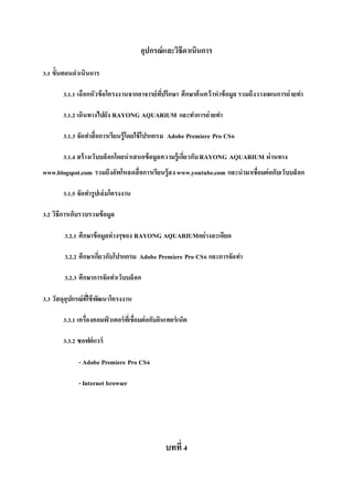 อุปกรณ์และวิธีดาเนินการ
3.1 ขั้นตอนดาเนินการ
3.1.1 เลือกหัวข้อโครงงานจากอาจารย์ที่ปรึกษา ศึกษาค้นคว้าหาข้อมูล รวมถึงวางแผนการถ่ายทา
3.1.2 เดินทางไปยัง RAYONG AQUARIUM และทาการถ่ายทา
3.1.3 จัดทาสื่อการเรียนรู้โดยใช้โปรแกรม Adobe Premiere Pro CS6
3.1.4 สร้างเว็บบล็อกโดยนาเสนอข้อมูลความรู้เกี่ยวกับRAYONG AQUARIUM ผ่านทาง
www.blogspot.com รวมถึงอัพโหลดสื่อการเรียนรู้ลง www.youtube.com และนามาเชื่อมต่อกับเว็บบล็อก
3.1.5 จัดทารูปเล่มโครงงาน
3.2 วิธีการเก็บรวบรวมข้อมูล
3.2.1 ศึกษาข้อมูลต่างๆของ RAYONG AQUARIUMอย่างละเอียด
3.2.2 ศึกษาเกี่ยวกับโปรแกรม Adobe Premiere Pro CS6 และการจัดทา
3.2.3 ศึกษาการจัดทาเว็บบล็อก
3.3 วัสดุอุปกรณ์ที่ใช้พัฒนาโครงงาน
3.3.1 เครื่องคอมพิวเตอร์ที่เชื่อมต่อกับอินเทอร์เน็ต
3.3.2 ซอฟต์แวร์
- Adobe Premiere Pro CS6
- Internet browser
บทที่4
 